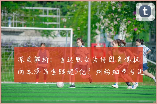 深度解析:吉达联合为何因肖像权向本泽马索赔超5亿?纠纷细节与进展全梳理