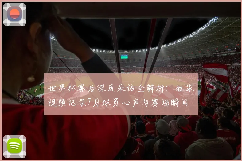 世界杯赛后深度采访全解析：独家视频记录7月球员心声与赛场瞬间