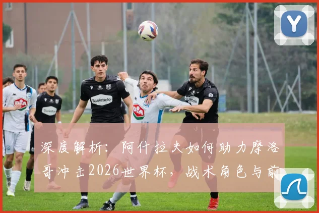 深度解析：阿什拉夫如何助力摩洛哥冲击2026世界杯，战术角色与前景展望