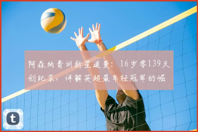 阿森纳青训新星道曼:16岁零139天创纪录,详解英超最年轻冠军的崛起之路与技术特点