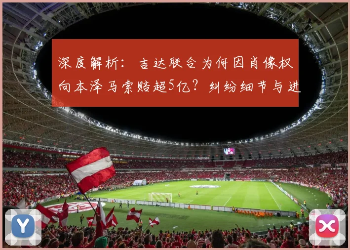 深度解析：吉达联合为何因肖像权向本泽马索赔超5亿？纠纷细节与进展全梳理