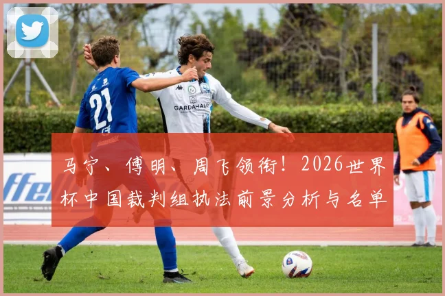 马宁、傅明、周飞领衔!2026世界杯中国裁判组执法前景分析与名单解读