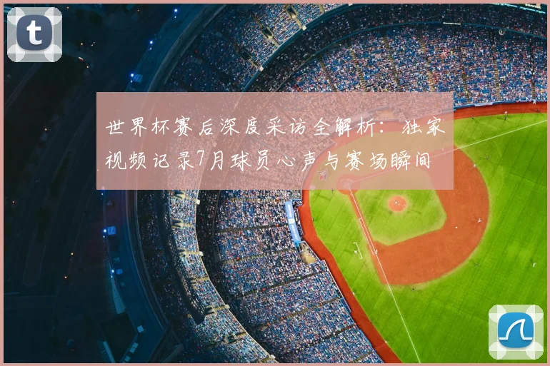 世界杯赛后深度采访全解析:独家视频记录7月球员心声与赛场瞬间