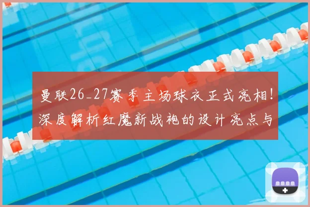 曼联26_27赛季主场球衣正式亮相!深度解析红魔新战袍的设计亮点与购买指南